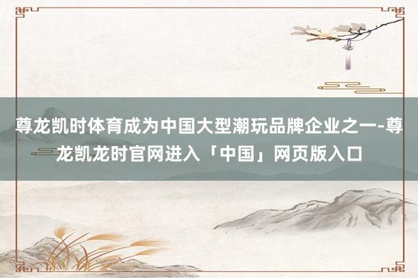 尊龙凯时体育成为中国大型潮玩品牌企业之一-尊龙凯龙时官网进入「中国」网页版入口