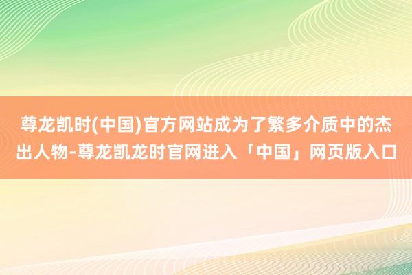 尊龙凯时(中国)官方网站成为了繁多介质中的杰出人物-尊龙凯龙时官网进入「中国」网页版入口