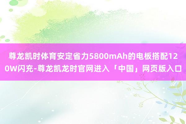 尊龙凯时体育安定省力5800mAh的电板搭配120W闪充-尊龙凯龙时官网进入「中国」网页版入口
