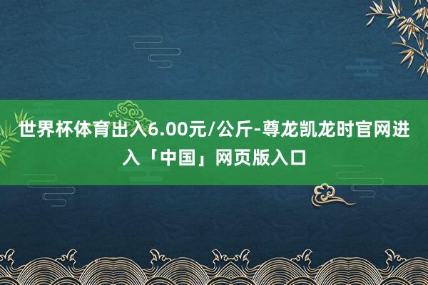 世界杯体育出入6.00元/公斤-尊龙凯龙时官网进入「中国」网页版入口
