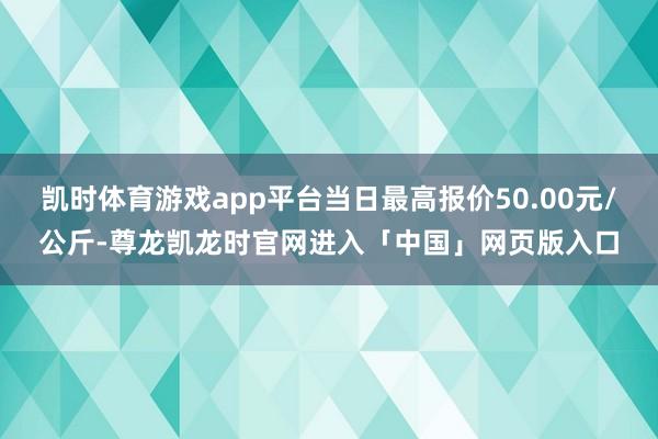 凯时体育游戏app平台当日最高报价50.00元/公斤-尊龙凯龙时官网进入「中国」网页版入口