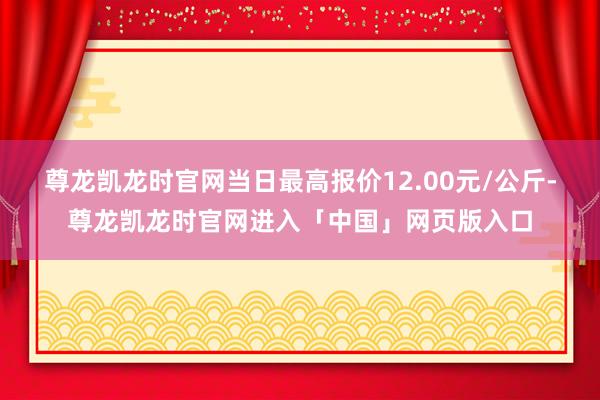 尊龙凯龙时官网当日最高报价12.00元/公斤-尊龙凯龙时官网进入「中国」网页版入口