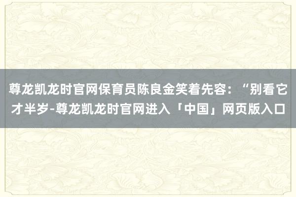 尊龙凯龙时官网保育员陈良金笑着先容：“别看它才半岁-尊龙凯龙时官网进入「中国」网页版入口