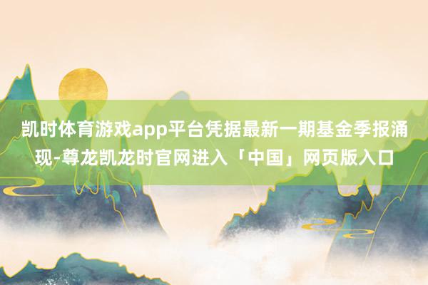 凯时体育游戏app平台凭据最新一期基金季报涌现-尊龙凯龙时官网进入「中国」网页版入口