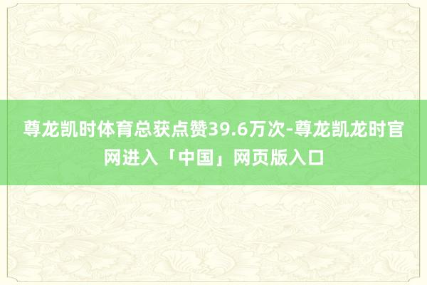 尊龙凯时体育总获点赞39.6万次-尊龙凯龙时官网进入「中国」网页版入口