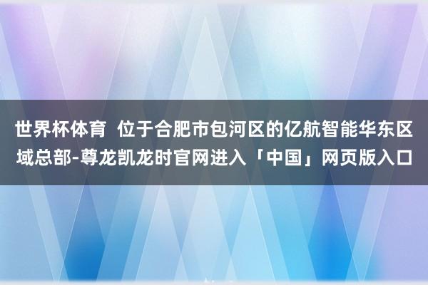 世界杯体育  位于合肥市包河区的亿航智能华东区域总部-尊龙凯龙时官网进入「中国」网页版入口
