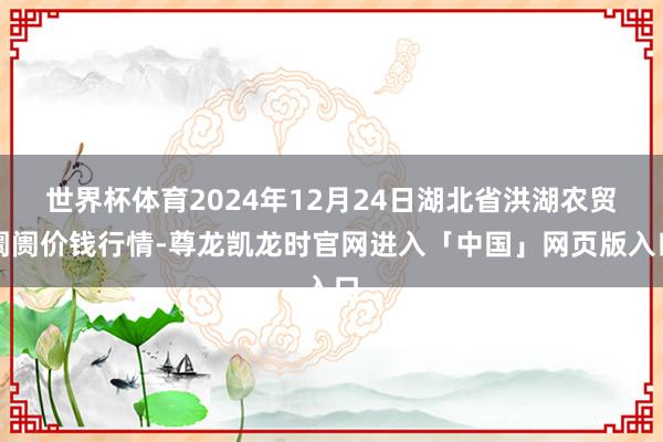 世界杯体育2024年12月24日湖北省洪湖农贸阛阓价钱行情-尊龙凯龙时官网进入「中国」网页版入口