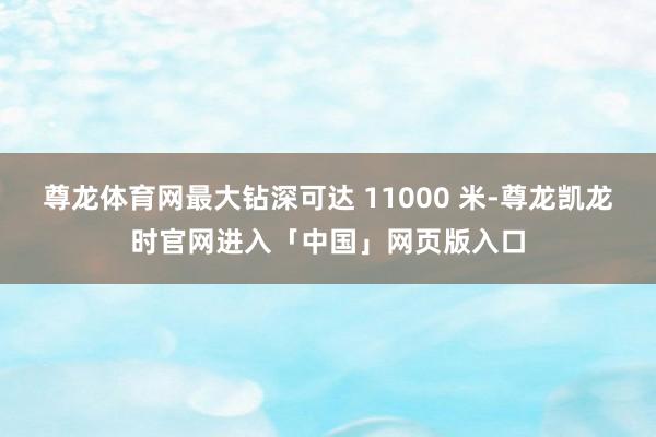 尊龙体育网最大钻深可达 11000 米-尊龙凯龙时官网进入「中国」网页版入口