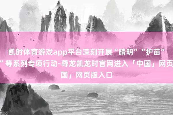 凯时体育游戏app平台深刻开展“晴明”“护苗”“净网”等系列专项行动-尊龙凯龙时官网进入「中国」网页版入口