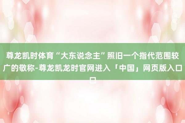 尊龙凯时体育“大东说念主”照旧一个指代范围较广的敬称-尊龙凯龙时官网进入「中国」网页版入口