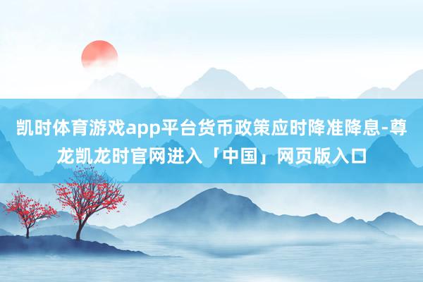 凯时体育游戏app平台货币政策应时降准降息-尊龙凯龙时官网进入「中国」网页版入口