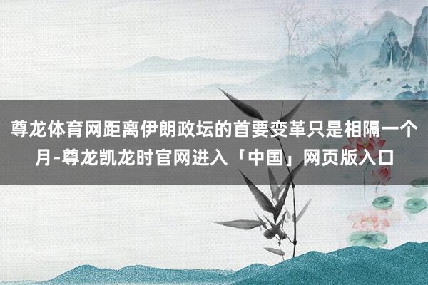 尊龙体育网距离伊朗政坛的首要变革只是相隔一个月-尊龙凯龙时官网进入「中国」网页版入口
