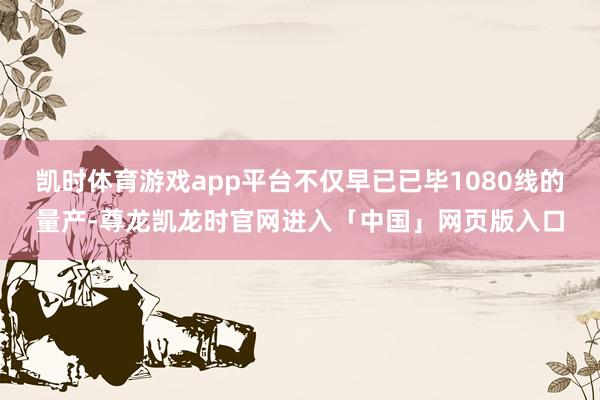 凯时体育游戏app平台不仅早已已毕1080线的量产-尊龙凯龙时官网进入「中国」网页版入口