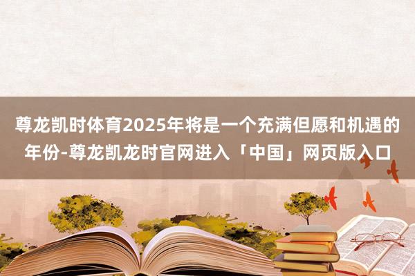 尊龙凯时体育2025年将是一个充满但愿和机遇的年份-尊龙凯龙时官网进入「中国」网页版入口