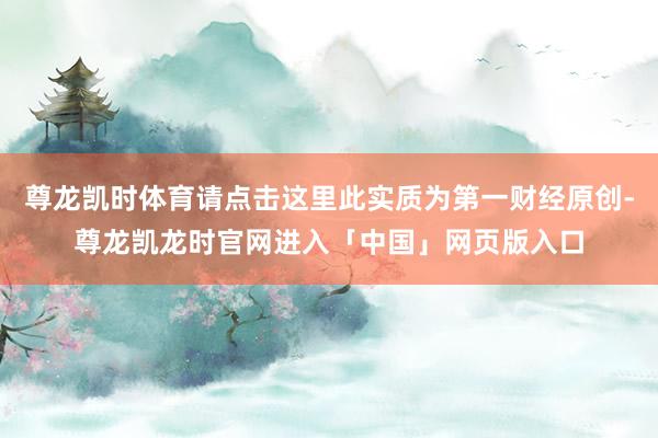 尊龙凯时体育请点击这里此实质为第一财经原创-尊龙凯龙时官网进入「中国」网页版入口