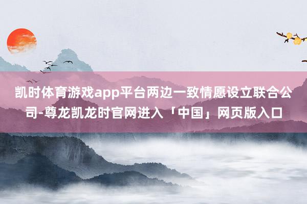 凯时体育游戏app平台两边一致情愿设立联合公司-尊龙凯龙时官网进入「中国」网页版入口