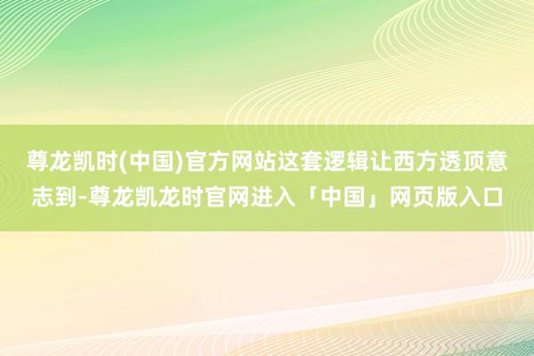 尊龙凯时(中国)官方网站这套逻辑让西方透顶意志到-尊龙凯龙时官网进入「中国」网页版入口