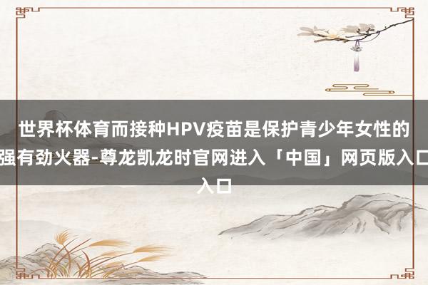 世界杯体育而接种HPV疫苗是保护青少年女性的强有劲火器-尊龙凯龙时官网进入「中国」网页版入口