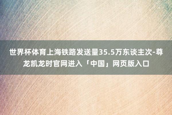 世界杯体育上海铁路发送量35.5万东谈主次-尊龙凯龙时官网进入「中国」网页版入口