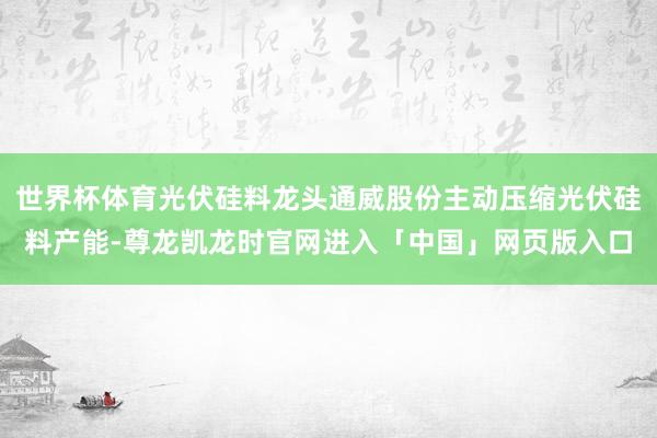 世界杯体育光伏硅料龙头通威股份主动压缩光伏硅料产能-尊龙凯龙时官网进入「中国」网页版入口