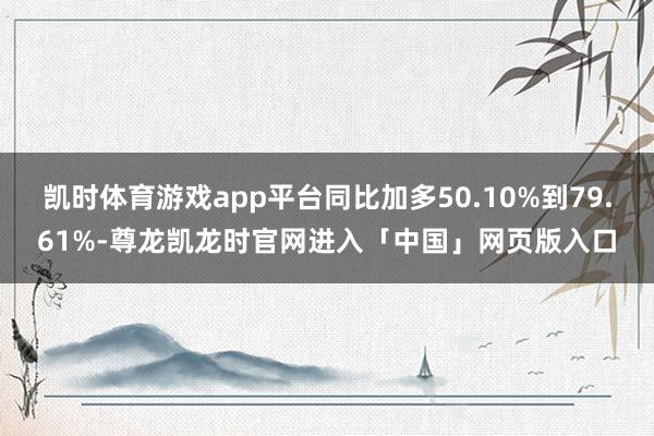 凯时体育游戏app平台同比加多50.10%到79.61%-尊龙凯龙时官网进入「中国」网页版入口