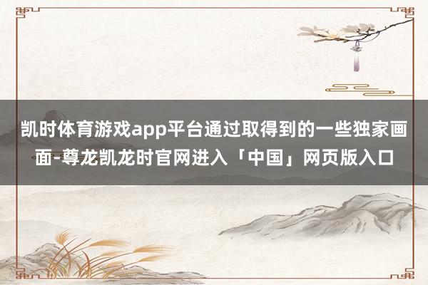凯时体育游戏app平台通过取得到的一些独家画面-尊龙凯龙时官网进入「中国」网页版入口