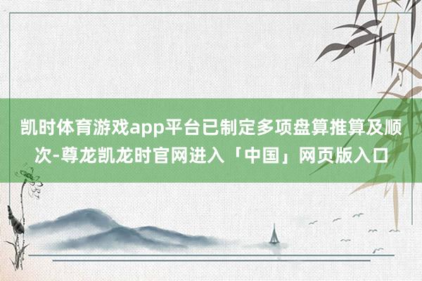 凯时体育游戏app平台已制定多项盘算推算及顺次-尊龙凯龙时官网进入「中国」网页版入口