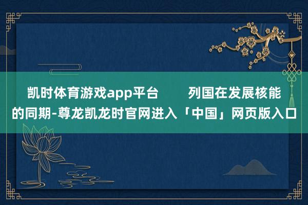 凯时体育游戏app平台        列国在发展核能的同期-尊龙凯龙时官网进入「中国」网页版入口