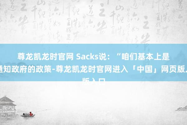 尊龙凯龙时官网　　 Sacks说：“咱们基本上是在通知政府的政策-尊龙凯龙时官网进入「中国」网页版入口
