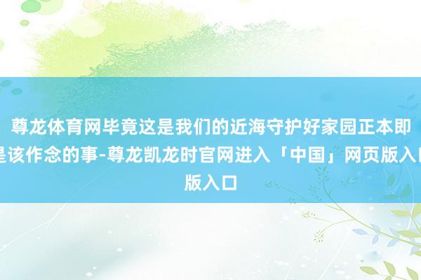 尊龙体育网毕竟这是我们的近海守护好家园正本即是该作念的事-尊龙凯龙时官网进入「中国」网页版入口