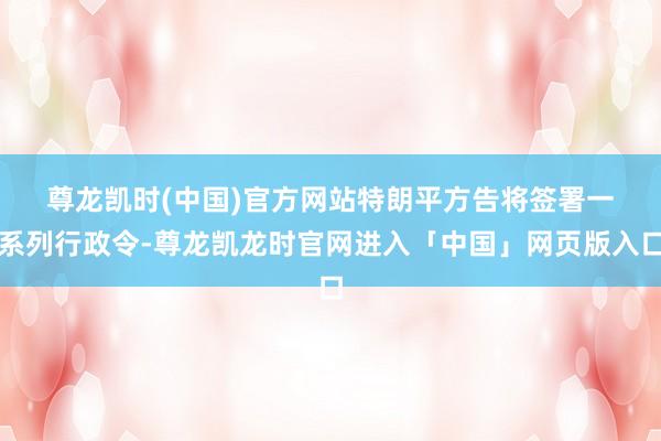 尊龙凯时(中国)官方网站　　特朗平方告将签署一系列行政令-尊龙凯龙时官网进入「中国」网页版入口