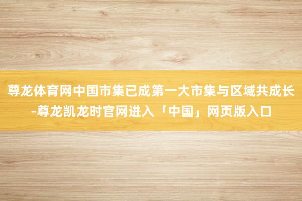 尊龙体育网中国市集已成第一大市集与区域共成长-尊龙凯龙时官网进入「中国」网页版入口