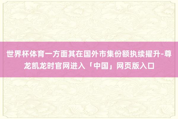 世界杯体育一方面其在国外市集份额执续擢升-尊龙凯龙时官网进入「中国」网页版入口