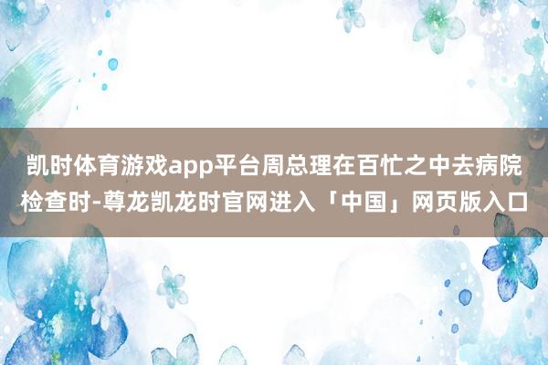 凯时体育游戏app平台周总理在百忙之中去病院检查时-尊龙凯龙时官网进入「中国」网页版入口
