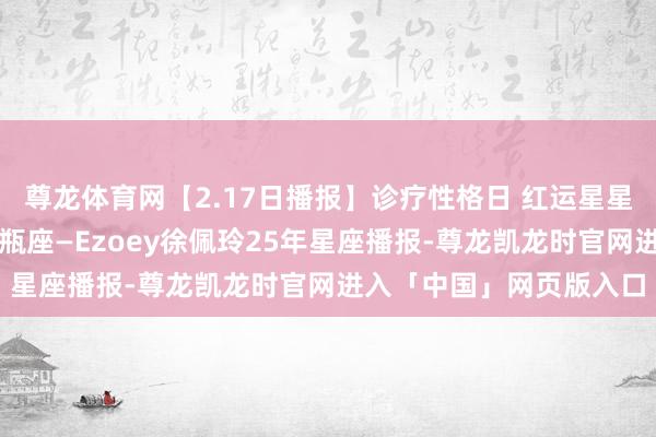 尊龙体育网【2.17日播报】诊疗性格日 红运星星：天秤座、双子座、水瓶座—Ezoey徐佩玲25年星座播报-尊龙凯龙时官网进入「中国」网页版入口