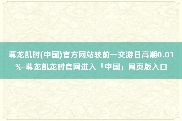 尊龙凯时(中国)官方网站较前一交游日高潮0.01%-尊龙凯龙时官网进入「中国」网页版入口