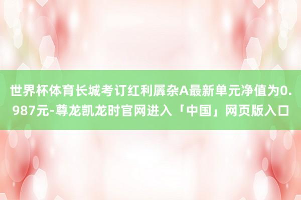 世界杯体育长城考订红利羼杂A最新单元净值为0.987元-尊龙凯龙时官网进入「中国」网页版入口