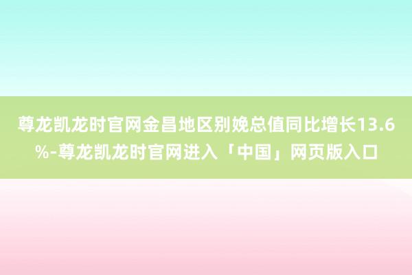 尊龙凯龙时官网金昌地区别娩总值同比增长13.6%-尊龙凯龙时官网进入「中国」网页版入口