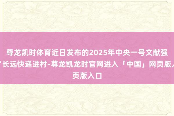 尊龙凯时体育近日发布的2025年中央一号文献强调“长远快递进村-尊龙凯龙时官网进入「中国」网页版入口