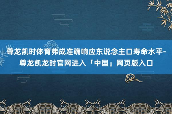 尊龙凯时体育弗成准确响应东说念主口寿命水平-尊龙凯龙时官网进入「中国」网页版入口