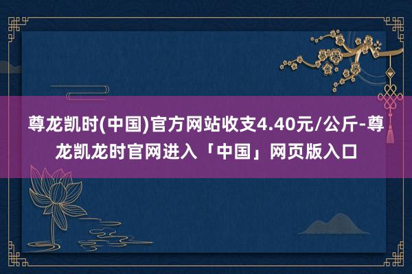 尊龙凯时(中国)官方网站收支4.40元/公斤-尊龙凯龙时官网进入「中国」网页版入口