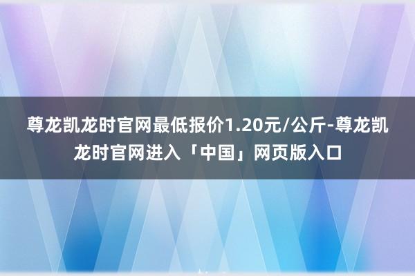 尊龙凯龙时官网最低报价1.20元/公斤-尊龙凯龙时官网进入「中国」网页版入口