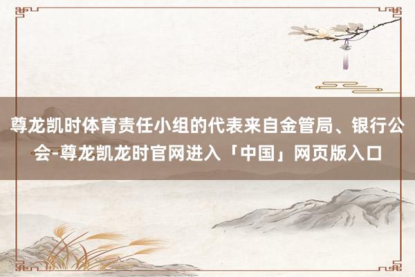 尊龙凯时体育责任小组的代表来自金管局、银行公会-尊龙凯龙时官网进入「中国」网页版入口