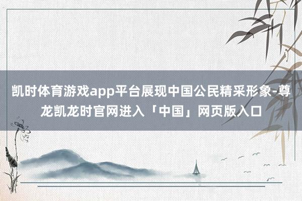 凯时体育游戏app平台展现中国公民精采形象-尊龙凯龙时官网进入「中国」网页版入口