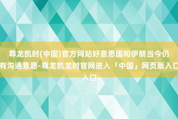 尊龙凯时(中国)官方网站好意思国和伊朗当今仍有沟通意愿-尊龙凯龙时官网进入「中国」网页版入口