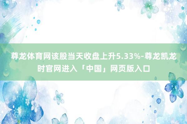 尊龙体育网该股当天收盘上升5.33%-尊龙凯龙时官网进入「中国」网页版入口