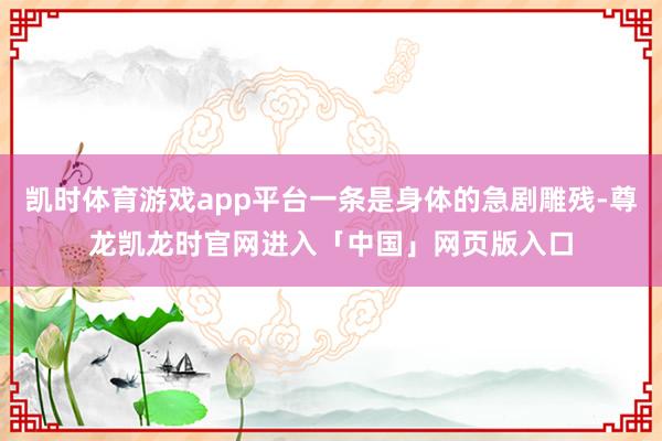 凯时体育游戏app平台一条是身体的急剧雕残-尊龙凯龙时官网进入「中国」网页版入口