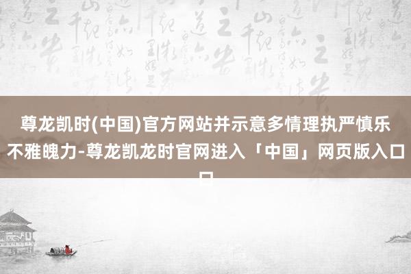 尊龙凯时(中国)官方网站并示意多情理执严慎乐不雅魄力-尊龙凯龙时官网进入「中国」网页版入口