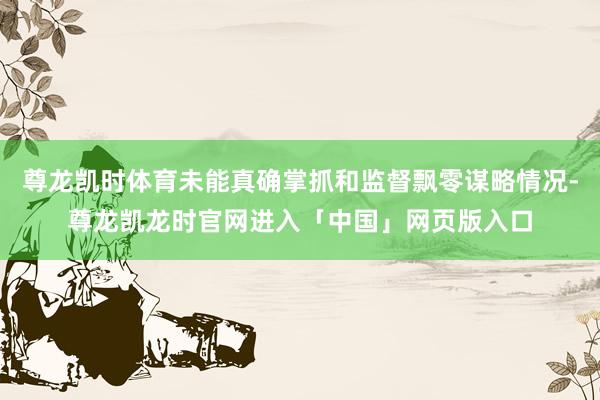 尊龙凯时体育未能真确掌抓和监督飘零谋略情况-尊龙凯龙时官网进入「中国」网页版入口