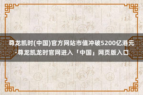 尊龙凯时(中国)官方网站市值冲破5200亿港元-尊龙凯龙时官网进入「中国」网页版入口